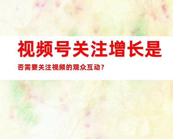 视频号关注增长是否需要关注视频的观众互动？