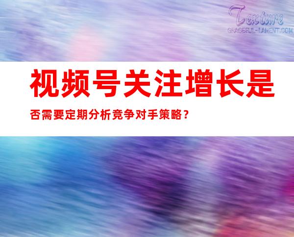 视频号关注增长是否需要定期分析竞争对手策略？