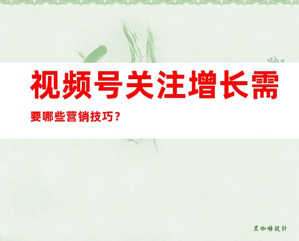 视频号关注增长需要哪些营销技巧？