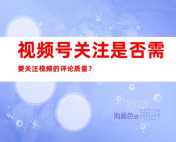 视频号关注是否需要关注视频的评论质量？