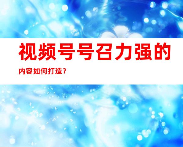 视频号号召力强的内容如何打造？