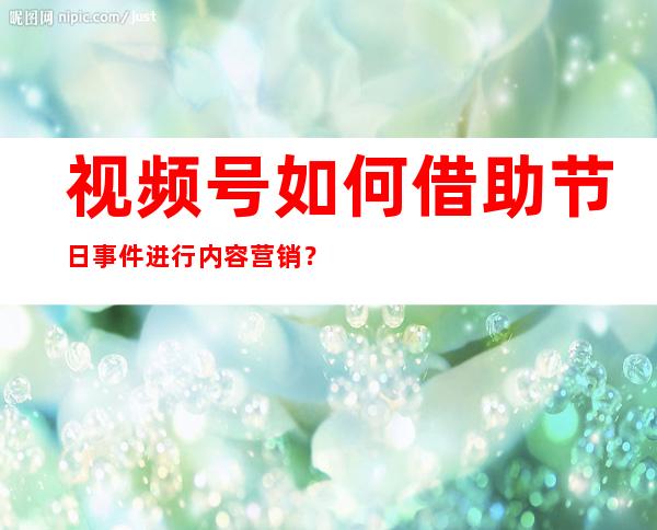 视频号如何借助节日事件进行内容营销？