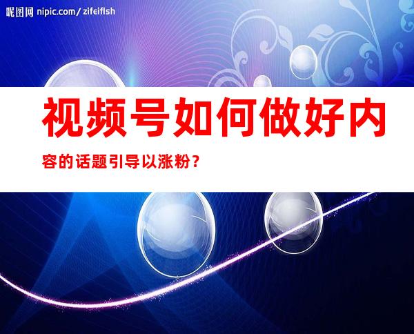 视频号如何做好内容的话题引导以涨粉？