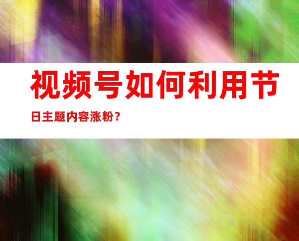 视频号如何利用节日主题内容涨粉？