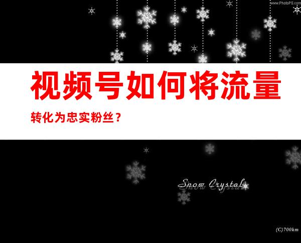 视频号如何将流量转化为忠实粉丝？