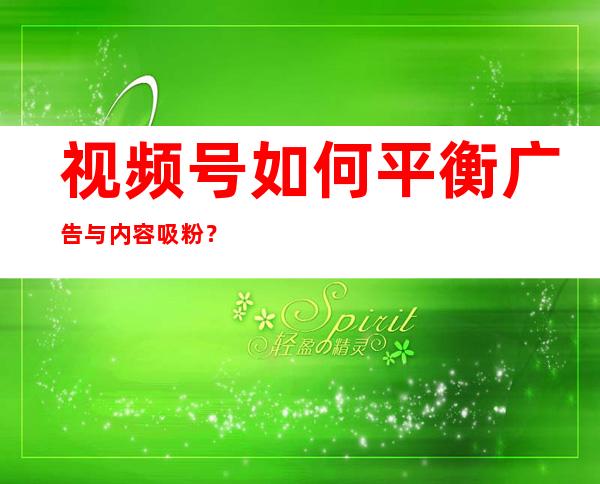 视频号如何平衡广告与内容吸粉？