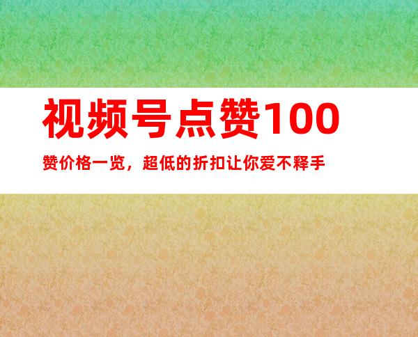 视频号点赞100赞价格一览，超低的折扣让你爱不释手