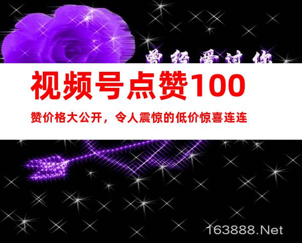 视频号点赞100赞价格大公开，令人震惊的低价惊喜连连