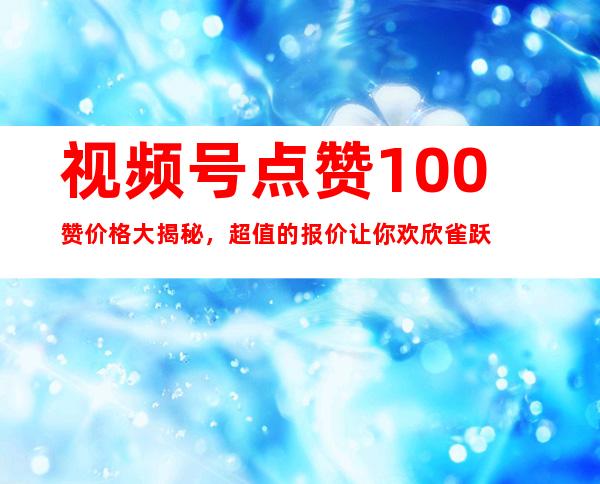 视频号点赞100赞价格大揭秘，超值的报价让你欢欣雀跃