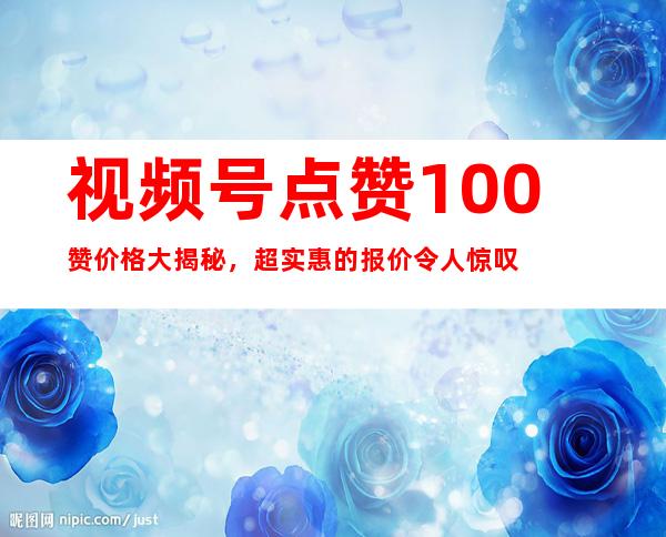 视频号点赞100赞价格大揭秘，超实惠的报价令人惊叹