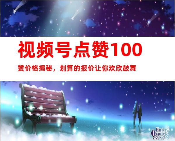 视频号点赞100赞价格揭秘，划算的报价让你欢欣鼓舞