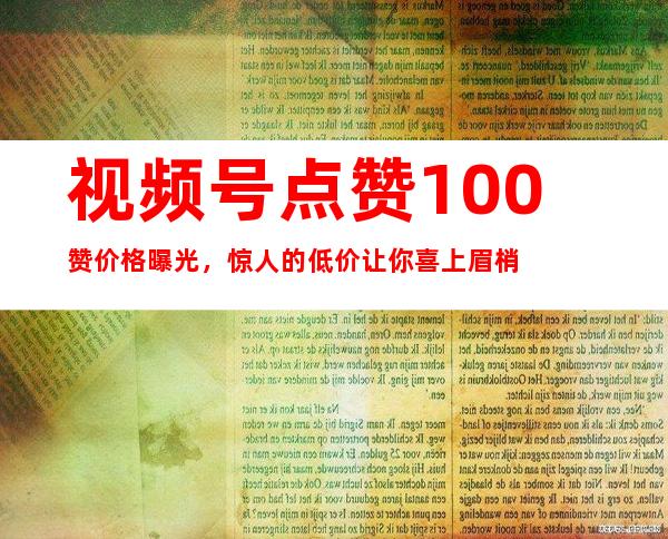 视频号点赞100赞价格曝光，惊人的低价让你喜上眉梢