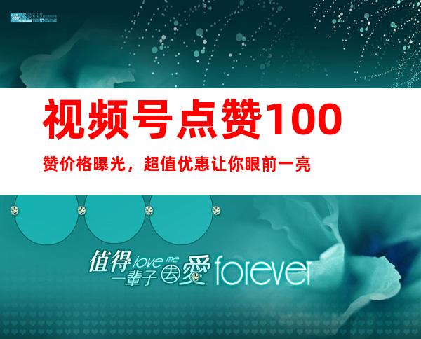 视频号点赞100赞价格曝光，超值优惠让你眼前一亮