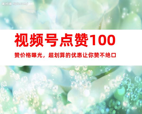 视频号点赞100赞价格曝光，超划算的优惠让你赞不绝口