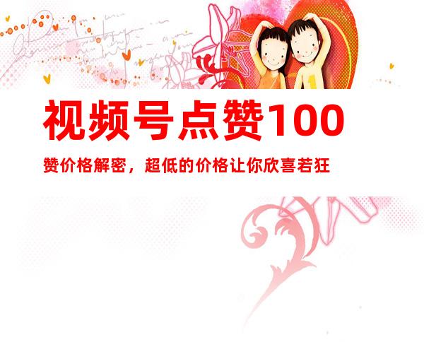 视频号点赞100赞价格解密，超低的价格让你欣喜若狂