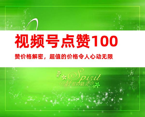 视频号点赞100赞价格解密，超值的价格令人心动无限