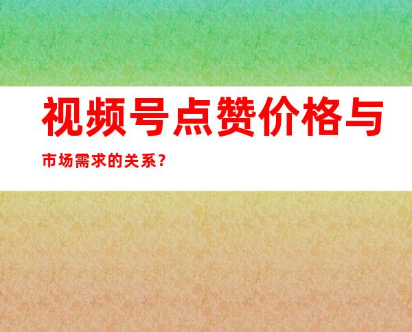 视频号点赞价格与市场需求的关系？