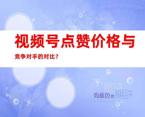 视频号点赞价格与竞争对手的对比？