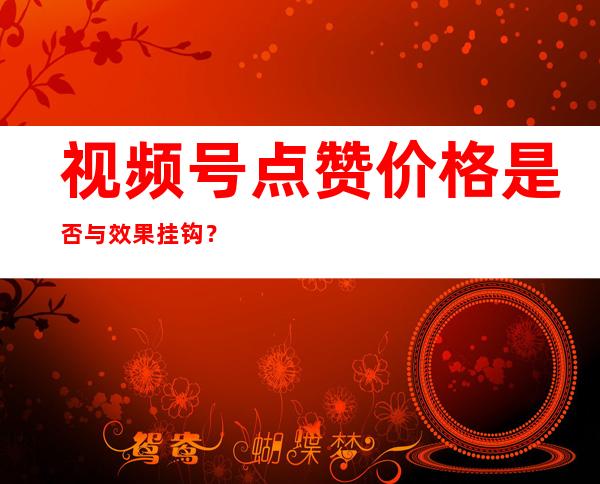 视频号点赞价格是否与效果挂钩？