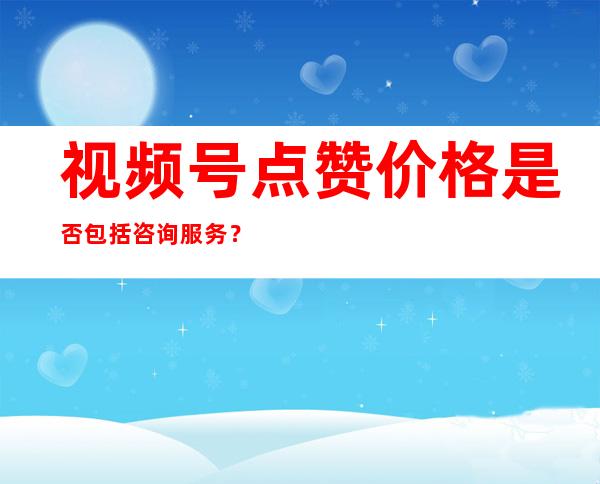 视频号点赞价格是否包括咨询服务？