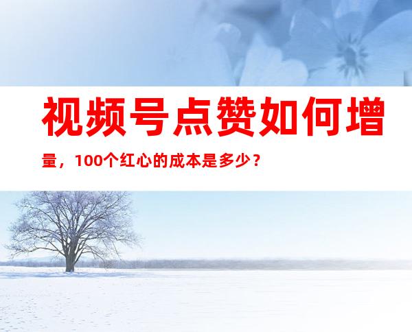 视频号点赞如何增量，100个红心的成本是多少？