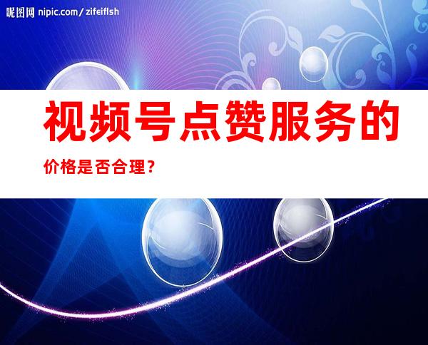 视频号点赞服务的价格是否合理？