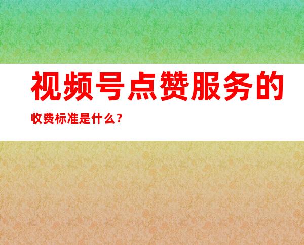 视频号点赞服务的收费标准是什么？