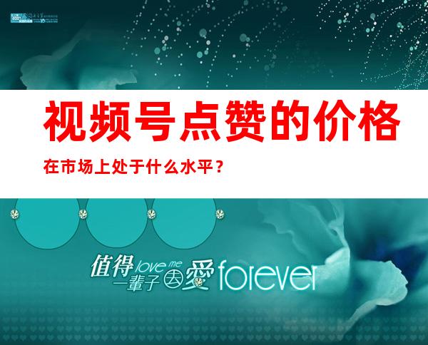 视频号点赞的价格在市场上处于什么水平？