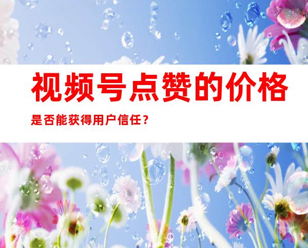 视频号点赞的价格是否能获得用户信任？