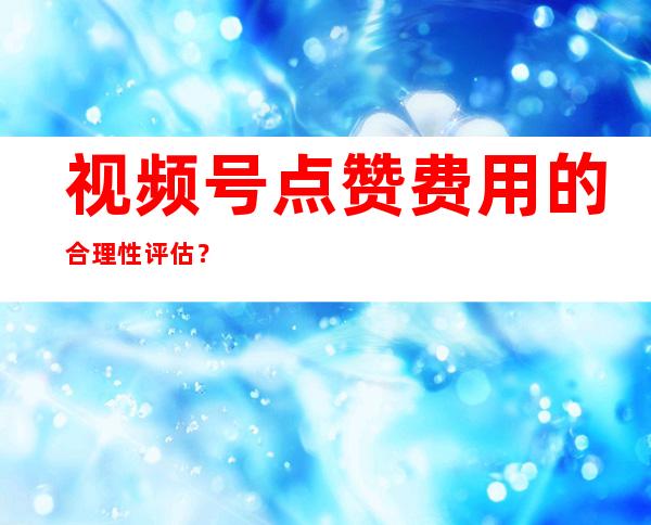 视频号点赞费用的合理性评估？