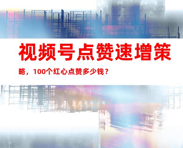 视频号点赞速增策略，100个红心点赞多少钱？