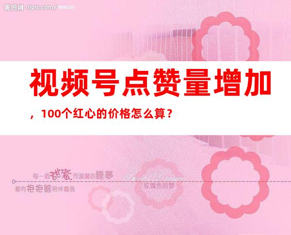 视频号点赞量增加，100个红心的价格怎么算？