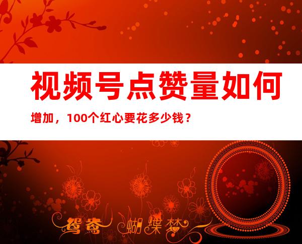 视频号点赞量如何增加，100个红心要花多少钱？