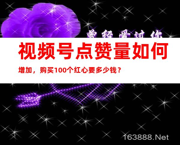 视频号点赞量如何增加，购买100个红心要多少钱？