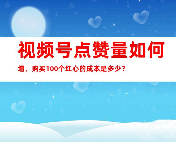 视频号点赞量如何增，购买100个红心的成本是多少？