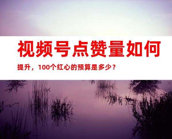 视频号点赞量如何提升，100个红心的预算是多少？