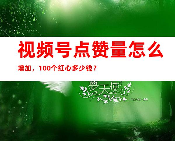 视频号点赞量怎么增加，100个红心多少钱？