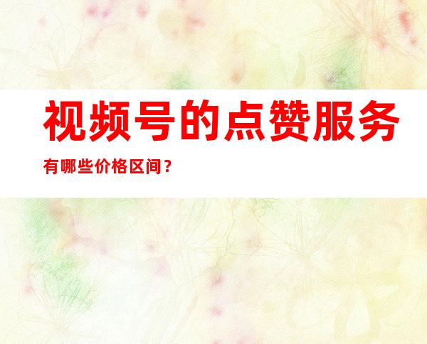 视频号的点赞服务有哪些价格区间？