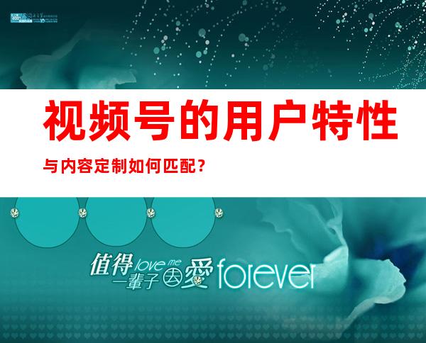 视频号的用户特性与内容定制如何匹配？