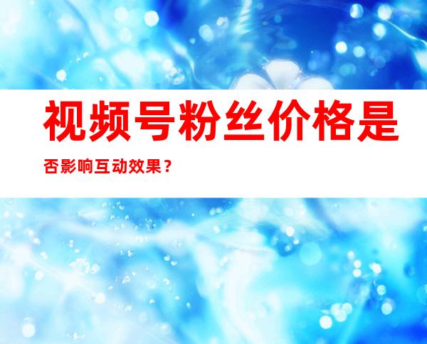 视频号粉丝价格是否影响互动效果？