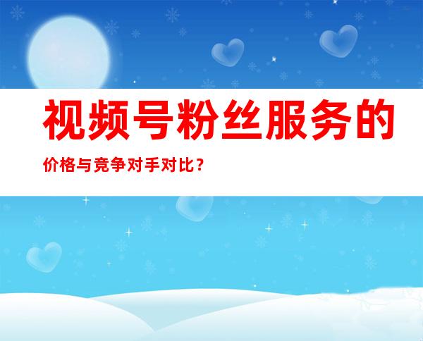 视频号粉丝服务的价格与竞争对手对比？