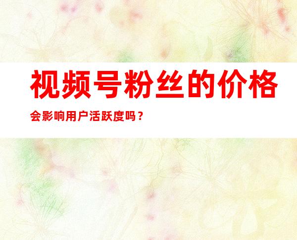 视频号粉丝的价格会影响用户活跃度吗？