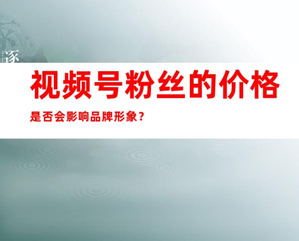 视频号粉丝的价格是否会影响品牌形象？