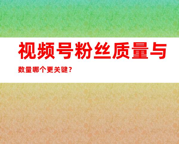 视频号粉丝质量与数量哪个更关键？