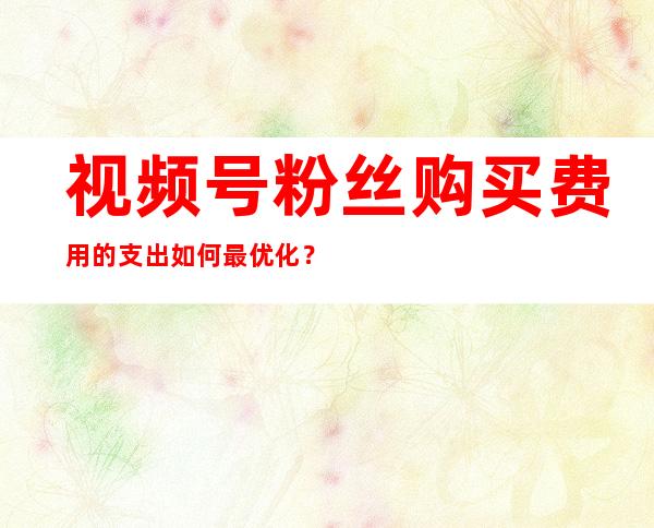 视频号粉丝购买费用的支出如何最优化？