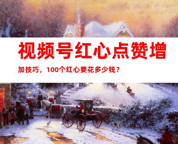 视频号红心点赞增加技巧，100个红心要花多少钱？