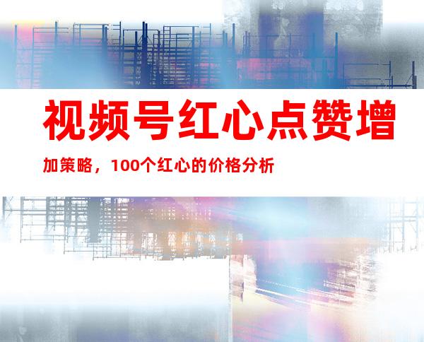 视频号红心点赞增加策略，100个红心的价格分析