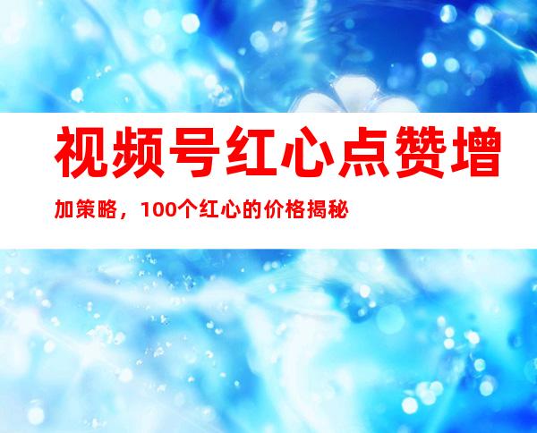 视频号红心点赞增加策略，100个红心的价格揭秘