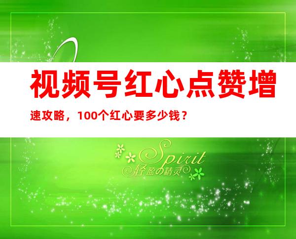 视频号红心点赞增速攻略，100个红心要多少钱？