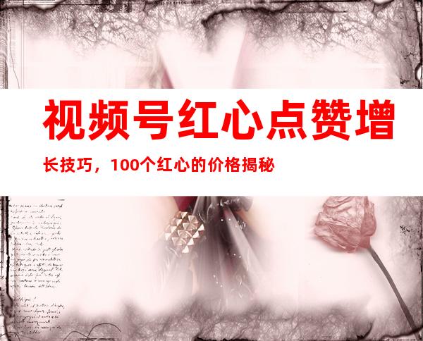 视频号红心点赞增长技巧，100个红心的价格揭秘